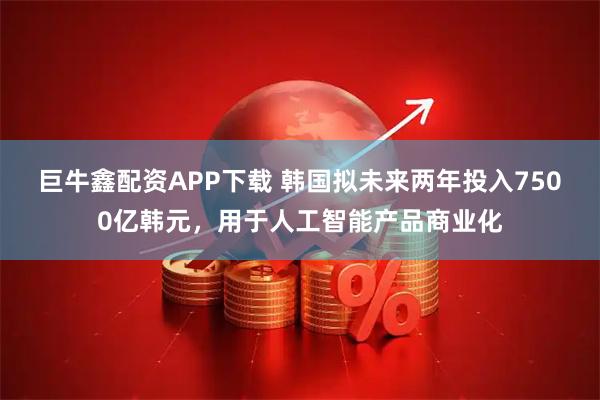 巨牛鑫配资APP下载 韩国拟未来两年投入7500亿韩元，用于人工智能产品商业化