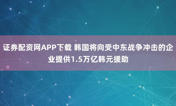 证券配资网APP下载 韩国将向受中东战争冲击的企业提供1.5万亿韩元援助