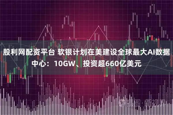 股利网配资平台 软银计划在美建设全球最大AI数据中心：10GW、投资超660亿美元