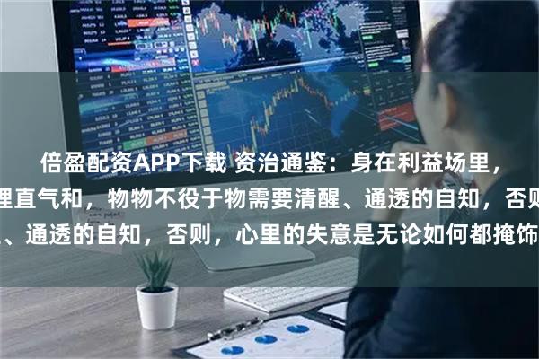 倍盈配资APP下载 资治通鉴：身在利益场里，不要理直气壮，而是要理直气和，物物不役于物需要清醒、通透的自知，否则，心里的失意是无论如何都掩饰不住的