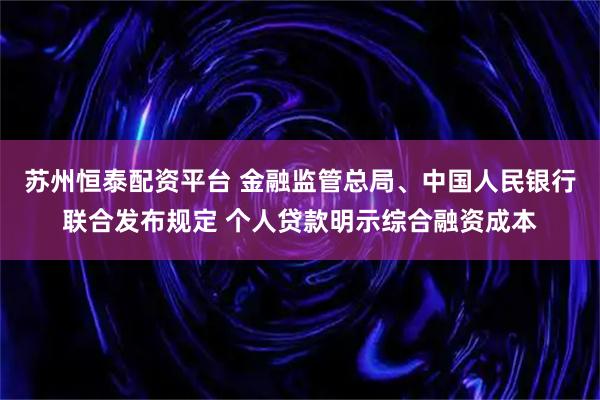 苏州恒泰配资平台 金融监管总局、中国人民银行联合发布规定 个人贷款明示综合融资成本
