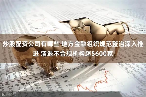 炒股配资公司有哪些 地方金融组织规范整治深入推进 清退不合规机构超5600家
