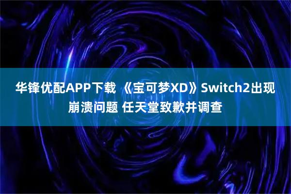 华锋优配APP下载 《宝可梦XD》Switch2出现崩溃问题 任天堂致歉并调查