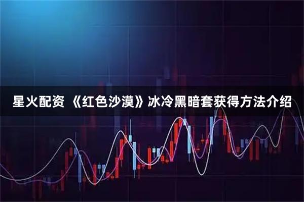 星火配资 《红色沙漠》冰冷黑暗套获得方法介绍