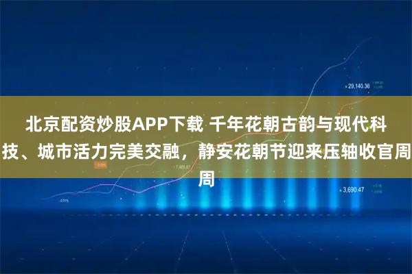 北京配资炒股APP下载 千年花朝古韵与现代科技、城市活力完美交融，静安花朝节迎来压轴收官周