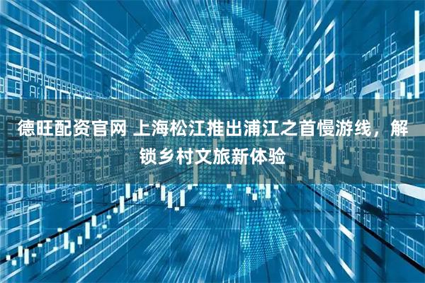 德旺配资官网 上海松江推出浦江之首慢游线，解锁乡村文旅新体验