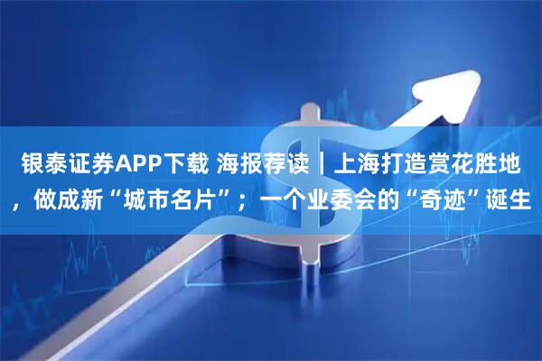 银泰证券APP下载 海报荐读｜上海打造赏花胜地，做成新“城市名片”；一个业委会的“奇迹”诞生