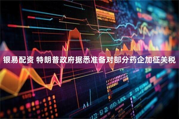 银易配资 特朗普政府据悉准备对部分药企加征关税