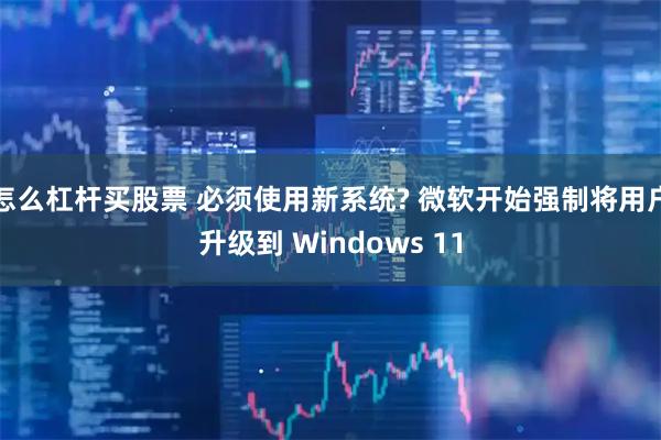 怎么杠杆买股票 必须使用新系统? 微软开始强制将用户升级到 Windows 11