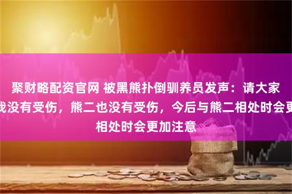 聚财略配资官网 被黑熊扑倒驯养员发声：请大家放心，我没有受伤，熊二也没有受伤，今后与熊二相处时会更加注意