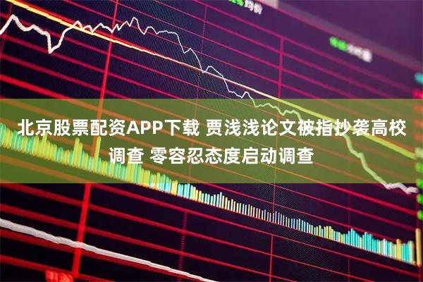 北京股票配资APP下载 贾浅浅论文被指抄袭高校调查 零容忍态度启动调查