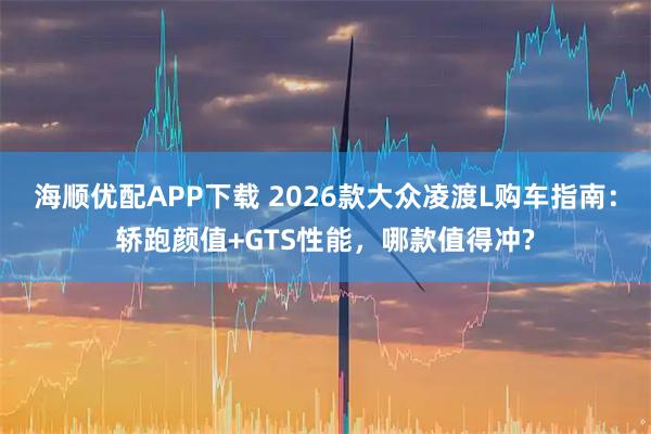 海顺优配APP下载 2026款大众凌渡L购车指南：轿跑颜值+GTS性能，哪款值得冲?