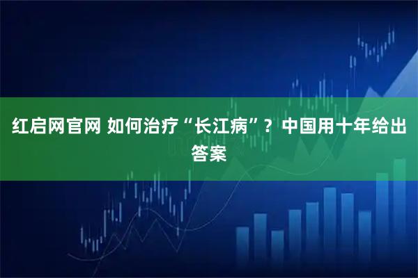 红启网官网 如何治疗“长江病”？中国用十年给出答案