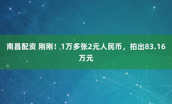 南昌配资 刚刚！1万多张2元人民币，拍出83.16万元