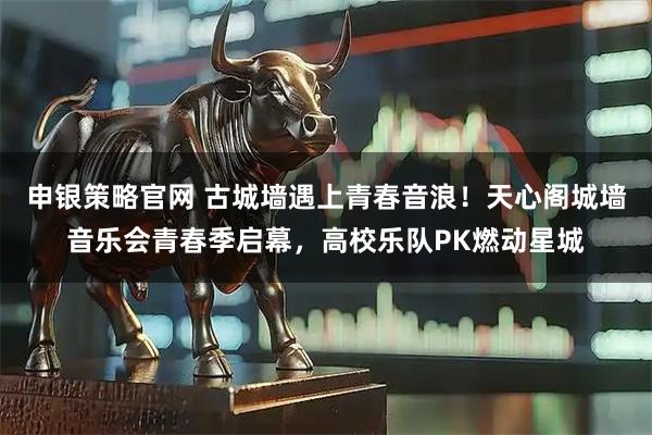 申银策略官网 古城墙遇上青春音浪！天心阁城墙音乐会青春季启幕，高校乐队PK燃动星城