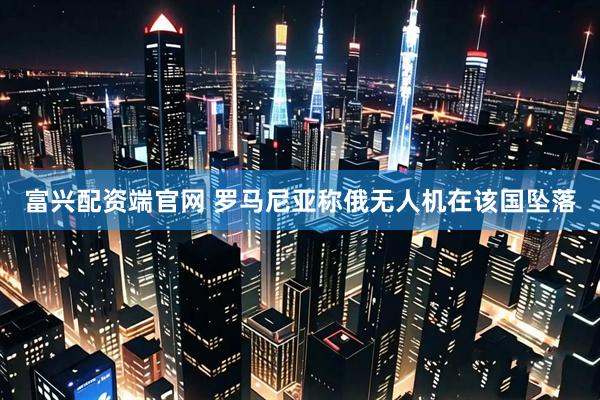 富兴配资端官网 罗马尼亚称俄无人机在该国坠落