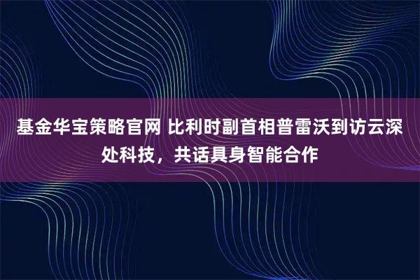 基金华宝策略官网 比利时副首相普雷沃到访云深处科技，共话具身智能合作