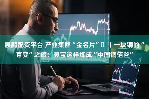 展鹏配资平台 产业集群“金名片”⑮丨一块铜的“百变”之旅：灵宝这样炼成“中国铜箔谷”