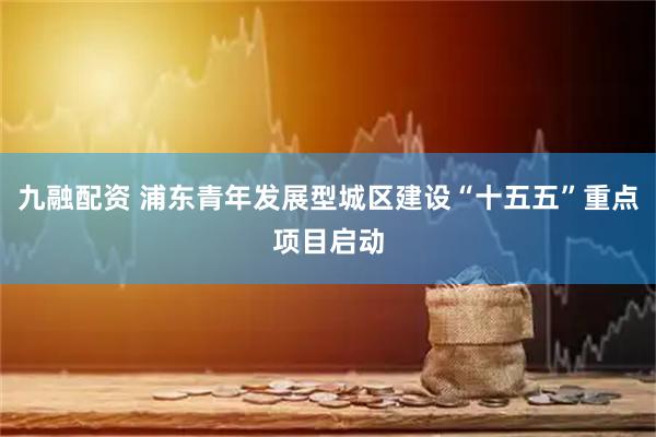九融配资 浦东青年发展型城区建设“十五五”重点项目启动